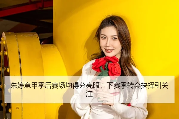 朱婷意甲季后赛场均得分亮眼，下赛季转会抉择引关注
