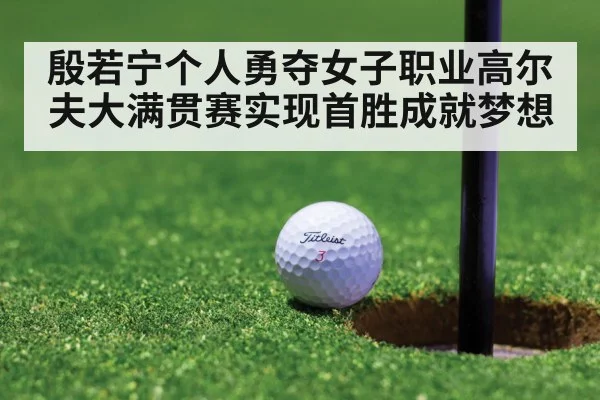 殷若宁个人勇夺女子职业高尔夫大满贯赛实现首胜成就梦想