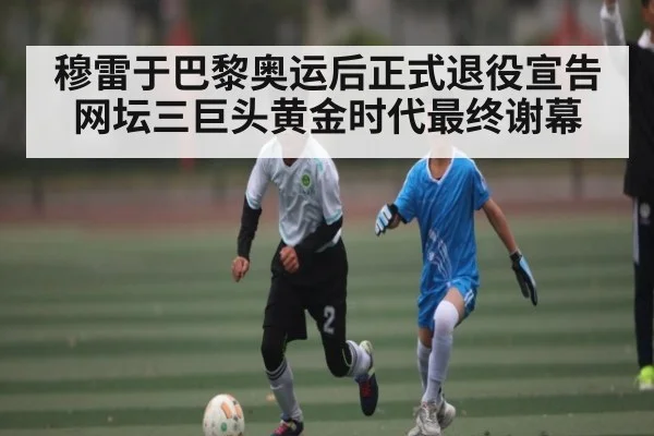 穆雷于巴黎奥运后正式退役宣告网坛三巨头黄金时代最终谢幕