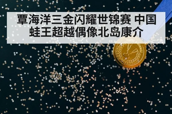 覃海洋三金闪耀世锦赛 中国蛙王超越偶像北岛康介